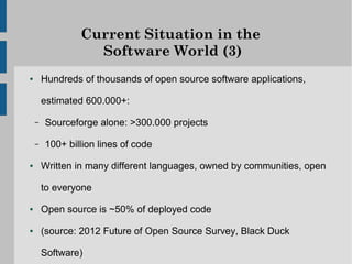 Current Situation in the
                  Software World (3)
●       Hundreds of thousands of open source software applications,

        estimated 600.000+:

    –   Sourceforge alone: >300.000 projects

    –   100+ billion lines of code

●       Written in many different languages, owned by communities, open

        to everyone

●       Open source is ~50% of deployed code

●       (source: 2012 Future of Open Source Survey, Black Duck

        Software)
 