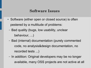 Software Issues

●       Software (either open or closed source) is often
        pestered by a multitude of problems:
    –   Bad quality (bugs, low usability, unclear
          behaviour, ...)
    –   Bad (internal) documentation (purely commented
          code, no analysis&design documentation, no
          recorded tests ...)
    –   In addition: Original developers may be no longer
          available, many OSS projects are not active at all
 