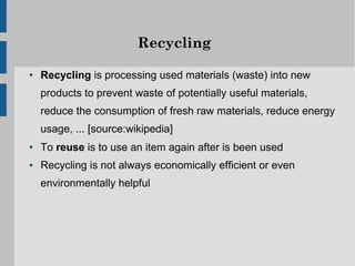 Recycling

●   Recycling is processing used materials (waste) into new
    products to prevent waste of potentially useful materials,
    reduce the consumption of fresh raw materials, reduce energy
    usage, ... [source:wikipedia]
●   To reuse is to use an item again after is been used
●   Recycling is not always economically efficient or even
    environmentally helpful
 