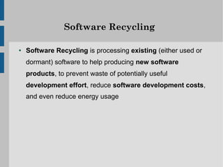 Software Recycling

●   Software Recycling is processing existing (either used or
    dormant) software to help producing new software
    products, to prevent waste of potentially useful
    development effort, reduce software development costs,
    and even reduce energy usage
 
