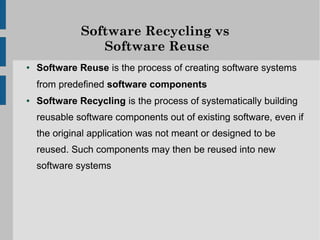 Software Recycling vs
                 Software Reuse
●   Software Reuse is the process of creating software systems
    from predefined software components
●   Software Recycling is the process of systematically building
    reusable software components out of existing software, even if
    the original application was not meant or designed to be
    reused. Such components may then be reused into new
    software systems
 