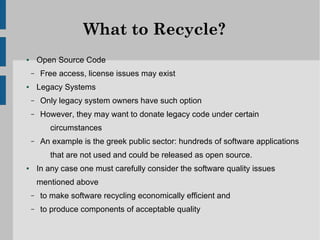 What to Recycle?
●       Open Source Code
    –    Free access, license issues may exist
●       Legacy Systems
    –    Only legacy system owners have such option
    –    However, they may want to donate legacy code under certain
           circumstances
    –    An example is the greek public sector: hundreds of software applications
           that are not used and could be released as open source.
●       In any case one must carefully consider the software quality issues
        mentioned above
    –    to make software recycling economically efficient and
    –    to produce components of acceptable quality
 