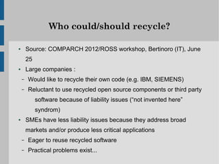 Who could/should recycle?

●       Source: COMPARCH 2012/ROSS workshop, Bertinoro (IT), June
        25
●       Large companies :
    –   Would like to recycle their own code (e.g. IBM, SIEMENS)
    –   Reluctant to use recycled open source components or third party
             software because of liability issues (“not invented here”
             syndrom)
●       SMEs have less liability issues because they address broad
        markets and/or produce less critical applications
    –   Eager to reuse recycled software
    –   Practical problems exist...
 