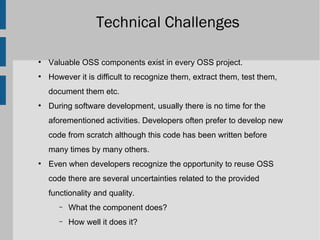 Technical Challenges

●
    Valuable OSS components exist in every OSS project.
●
    However it is difficult to recognize them, extract them, test them,
    document them etc.
●
    During software development, usually there is no time for the
    aforementioned activities. Developers often prefer to develop new
    code from scratch although this code has been written before
    many times by many others.
●
    Even when developers recognize the opportunity to reuse OSS
    code there are several uncertainties related to the provided
    functionality and quality.
       –   What the component does?
       –   How well it does it?
 