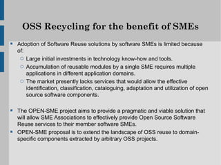 OSS Recycling for the benefit of SMEs
 Adoption of Software Reuse solutions by software SMEs is limited because
  of:
   o Large initial investments in technology know-how and tools.
   o Accumulation of reusable modules by a single SME requires multiple
     applications in different application domains.
   o The market presently lacks services that would allow the effective
     identification, classification, cataloguing, adaptation and utilization of open
     source software components.

 The OPEN-SME project aims to provide a pragmatic and viable solution that
  will allow SME Associations to effectively provide Open Source Software
  Reuse services to their member software SMEs.
 OPEN-SME proposal is to extend the landscape of OSS reuse to domain-
  specific components extracted by arbitrary OSS projects.
 