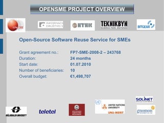 OPENSME PROJECT OVERVIEW




Open-Source Software Reuse Service for SMEs

Grant agreement no.:       FP7-SME-2008-2 – 243768
Duration:                  24 months
Start date:                01.07.2010
Number of beneficiaries:   10
Overall budget:            €1,498,707
 
