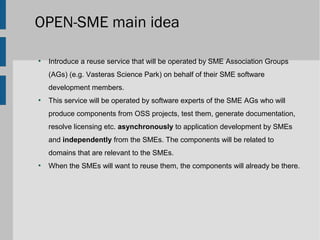 OPEN-SME main idea

●
    Introduce a reuse service that will be operated by SME Association Groups
    (AGs) (e.g. Vasteras Science Park) on behalf of their SME software
    development members.
●
    This service will be operated by software experts of the SME AGs who will
    produce components from OSS projects, test them, generate documentation,
    resolve licensing etc. asynchronously to application development by SMEs
    and independently from the SMEs. The components will be related to
    domains that are relevant to the SMEs.
●
    When the SMEs will want to reuse them, the components will already be there.
 