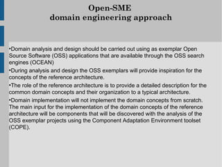 Open-SME
                 domain engineering approach


●
  Domain analysis and design should be carried out using as exemplar Open
Source Software (OSS) applications that are available through the OSS search
engines (OCEAN)
●
  During analysis and design the OSS exemplars will provide inspiration for the
concepts of the reference architecture.
●
  The role of the reference architecture is to provide a detailed description for the
common domain concepts and their organization to a typical architecture.
●
  Domain implementation will not implement the domain concepts from scratch.
The main input for the implementation of the domain concepts of the reference
architecture will be components that will be discovered with the analysis of the
OSS exemplar projects using the Component Adaptation Environment toolset
(COPE).
 