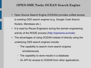 OPEN-SME Tools: OCEAN Search Engine


●
    Open Source Search Engine (OCEAN) provides unified access
    to existing OSS search engines (e.g. Google Code Search,
    Koders, Merobase etc.)
●
    It is used by Reuse Engineers during the domain engineering
    activity of the RODE process (http://opensme.eu/rode)
●
    The advantages of using OCEAN instead of directly using the
    underlying OSS search engines include:
      –   The capability to search more search engines
           simultaneously
      –   The capability to store results in a database
      –   An API for access to OCEAN from other applications.
 