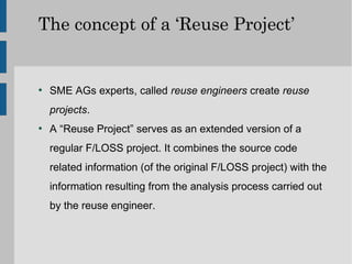 The concept of a ‘Reuse Project’


●
    SME AGs experts, called reuse engineers create reuse
    projects.
●
    A “Reuse Project” serves as an extended version of a
    regular F/LOSS project. It combines the source code
    related information (of the original F/LOSS project) with the
    information resulting from the analysis process carried out
    by the reuse engineer.
 