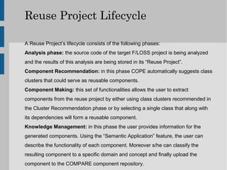 Reuse Project Lifecycle

A Reuse Project’s lifecycle consists of the following phases:
Analysis phase: the source code of the target F/LOSS project is being analyzed
and the results of this analysis are being stored in its “Reuse Project”.
Component Recommendation: in this phase COPE automatically suggests class
clusters that could serve as reusable components.
Component Making: this set of functionalities allows the user to extract
components from the reuse project by either using class clusters recommended in
the Cluster Recommendation phase or by selecting a single class that along with
its dependencies will form a reusable component.
Knowledge Management: in this phase the user provides information for the
generated components. Using the “Semantic Application” feature, the user can
describe the functionality of each component. Moreover s/he can classify the
resulting component to a specific domain and concept and finally upload the
component to the COMPARE component repository.
 