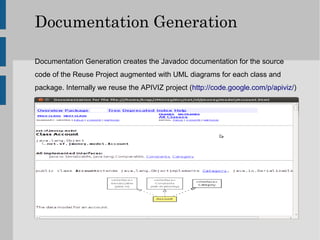 Documentation Generation

Documentation Generation creates the Javadoc documentation for the source
code of the Reuse Project augmented with UML diagrams for each class and
package. Internally we reuse the APIVIZ project (http://code.google.com/p/apiviz/)
 