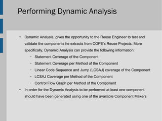 Performing Dynamic Analysis

●
    Dynamic Analysis, gives the opportunity to the Reuse Engineer to test and
    validate the components he extracts from COPE’s Reuse Projects. More
    specifically, Dynamic Analysis can provide the following information:
       –   Statement Coverage of the Component
       –   Statement Coverage per Method of the Component
       –   Linear Code Sequence and Jump (LCSAJ) coverage of the Component
       –   LCSAJ Coverage per Method of the Component
       –   Control Flow Graph per Method of the Component
●
    In order for the Dynamic Analysis to be performed at least one component
    should have been generated using one of the available Component Makers
 