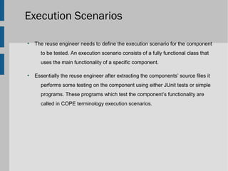 Execution Scenarios

●
    The reuse engineer needs to define the execution scenario for the component
      to be tested. An execution scenario consists of a fully functional class that
      uses the main functionality of a specific component.

●
    Essentially the reuse engineer after extracting the components’ source files it
      performs some testing on the component using either JUnit tests or simple
      programs. These programs which test the component’s functionality are
      called in COPE terminology execution scenarios.
 
