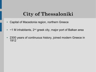 City of Thessaloniki
●   Capital of Macedonia region, northern Greece

●   ~1 M inhabitants, 2nd greek city, major port of Balkan area

●   2300 years of continuous history, joined modern Greece in
    1912
 