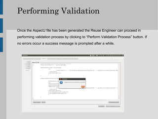 Performing Validation

Once the AspectJ file has been generated the Reuse Engineer can proceed in
performing validation process by clicking to “Perform Validation Process” button. If
no errors occur a success message is prompted after a while.
 