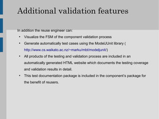 Additional validation features

In addition the reuse engineer can:
 ●
     Visualize the FSM of the component validation process
 ●
     Generate automatically test cases using the ModelJUnit library (
     http://www.cs.waikato.ac.nz/~marku/mbt/modeljunit/)
 ●
     All products of the testing and validation process are included in an
     automatically generated HTML website which documents the testing coverage
     and validation results in detail.
 ●
     This test documentation package is included in the component’s package for
     the benefit of reusers.
 