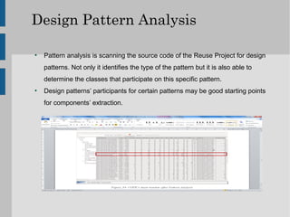 Design Pattern Analysis

●
    Pattern analysis is scanning the source code of the Reuse Project for design
    patterns. Not only it identifies the type of the pattern but it is also able to
    determine the classes that participate on this specific pattern.
●
    Design patterns’ participants for certain patterns may be good starting points
    for components’ extraction.
 