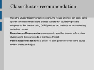Class cluster recommendation

Using the Cluster Recommendation options, the Reuse Engineer can easily come
up with some recommendations of class clusters that could form possible
components. For the time being COPE provides two methods for recommending
such class clusters:
Dependencies Recommender: uses a genetic algorithm in order to form class
clusters using the source code of the Reuse Project.
Pattern Recommender: forms a cluster for each pattern detected in the source
code of the Reuse Project.
 