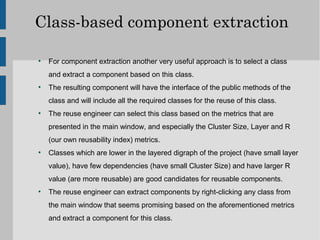 Class-based component extraction

●
    For component extraction another very useful approach is to select a class
    and extract a component based on this class.
●
    The resulting component will have the interface of the public methods of the
    class and will include all the required classes for the reuse of this class.
●
    The reuse engineer can select this class based on the metrics that are
    presented in the main window, and especially the Cluster Size, Layer and R
    (our own reusability index) metrics.
●
    Classes which are lower in the layered digraph of the project (have small layer
    value), have few dependencies (have small Cluster Size) and have larger R
    value (are more reusable) are good candidates for reusable components.
●
    The reuse engineer can extract components by right-clicking any class from
    the main window that seems promising based on the aforementioned metrics
    and extract a component for this class.
 