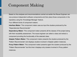 Component Making

Based on the analyses and recommendations carried out earlier the Reuse Engineer can
now produce independent software components and then place those components in the
repository using the ‘Knowledge Manager’ feature.
Four different kinds of component makers:
Interface Maker: This component maker uses as input the clusters produced by the
“Dependencies Recommender”
Dependency Maker: This component maker presents all the classes of the project along
with their reusability assessment. The reuse engineer can select a class and extract a
component providing the functionality of the selected class.
Adapter Pattern Maker: This component maker presents the clusters produced by the
'Pattern Recommender' and displays clusters involved in Adapter pattern instances.
Proxy Pattern Maker: This component maker presents again the clusters produced by the
“Pattern Recommender” but this time it displays only clusters involved in Proxy pattern
instances.
 