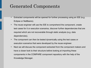 Generated Components

●
    Extracted components will be opened for further processing using an IDE (e.g.
    Eclipse or NetBeans).
●
    The reuse engineer will use the IDE to comprehend the component, create
    test cases for it or execution scenarios, discover further dependencies that are
    required which are not recoverable through static analysis (e.g. data
    dependencies).
●
    The component can then be tested dynamically using the test cases or
    execution scenarios that were developed by the reuse engineer.
●
    Next we will discuss the component extracted from the component makers and
    have a closer look to their structure before looking at importing these
    components in the COMPARE component repository with the help of the
    Knowledge Manager.
 