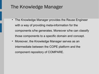 The Knowledge Manager

●
    The Knowledge Manager provides the Reuse Engineer
    with a way of providing meta-information for the
    components s/he generates. Moreover s/he can classify
    those components to a specific domain and concept.
●
    Moreover, the Knowledge Manager serves as an
    intermediate between the COPE platform and the
    component repository of COMPARE.
 