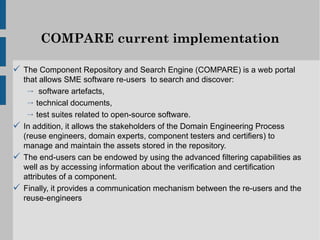 COMPARE current implementation

 The Component Repository and Search Engine (COMPARE) is a web portal
  that allows SME software re-users to search and discover:
   → software artefacts,
   → technical documents,
   → test suites related to open-source software.
 In addition, it allows the stakeholders of the Domain Engineering Process
  (reuse engineers, domain experts, component testers and certifiers) to
  manage and maintain the assets stored in the repository.
 The end-users can be endowed by using the advanced filtering capabilities as
  well as by accessing information about the verification and certification
  attributes of a component.
 Finally, it provides a communication mechanism between the re-users and the
  reuse-engineers
 