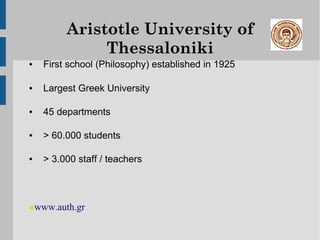 Aristotle University of
              Thessaloniki
●   First school (Philosophy) established in 1925

●   Largest Greek University

●   45 departments

●   > 60.000 students

●   > 3.000 staff / teachers




•www.auth.gr
 