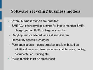Software recycling business models

●       Several business models are possible:
    –   SME AGs offer recycling service for free to member SMEs,
           charging other SMEs or large companies
    –   Recyling service offered for a subscription fee
    –   Repository access is charged
    –   Pure open source models are also possible, based on
           additional services, like component maintenance, testing,
           documentation, training etc.
●       Pricing models must be established
 