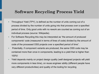 Software Recycling Process Yield

●   Throughput Yield (TPY), is defined as the number of units coming out of a
    process divided by the number of units going into that process over a specified
    period of time. Only good units with no rework are counted as coming out of an
    individual process (source: Wikipedia).
●   For Software Recycling this may be interpreted as “the amount of produced
    components' code (measured in terms of lines of code) divided by the amount of
    code of the processed OSS projects over a specified period of time”.
●   Potentially, if component variants are produced, the same OSS code may be
    contained more than once in components, leading to a yield that is higher than
    100%!
●   Yield depends mainly on project design quality (well designed projects will yield
    more components in less time), on reuse engineer ability (different people have
    very different productivities) and quality of the tooling for recycling
 