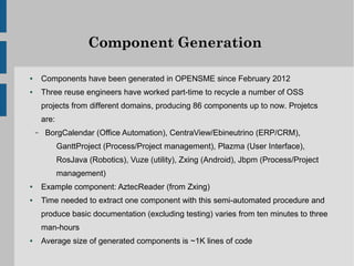 Component Generation

●       Components have been generated in OPENSME since February 2012
●       Three reuse engineers have worked part-time to recycle a number of OSS
        projects from different domains, producing 86 components up to now. Projetcs
        are:
    –    BorgCalendar (Office Automation), CentraView/Ebineutrino (ERP/CRM),
               GanttProject (Process/Project management), Plazma (User Interface),
               RosJava (Robotics), Vuze (utility), Zxing (Android), Jbpm (Process/Project
               management)
●       Example component: AztecReader (from Zxing)
●       Time needed to extract one component with this semi-automated procedure and
        produce basic documentation (excluding testing) varies from ten minutes to three
        man-hours
●       Average size of generated components is ~1K lines of code
 