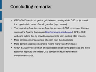 Concluding remarks

●
    OPEN-SME tries to bridge the gab between reusing whole OSS projects and
    the opportunistic reuse of small granules (e.g. classes).
●
    The inspiration from this comes from the success of OSS component libraries
    such as the Apache Commons (http://commons.apache.org/). OPEN-SME
    wishes to extend this by providing components from existing OSS projects.
●
    More components means more attention from the developers
●
    More domain specific components means more value from reuse
●
    OPEN-SME provides domain and application engineering processes and three
    tools that hopefully will enable OSS component reuse for software
    development SMEs.
 