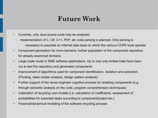 Future Work

●       Currently, only Java source code may be analysed
    –    Implementation of C, C#, C++, PhP, etc code parsing is planned. Only parsing is
             necessary to populate an internal data base on which the various COPE tools operate
●       Component generation for more domains, further population of the component repository
        for already examined domains
●       Large scale reuse in SME software applications. Up to now only limited trials have been
        run to test the repository and generated components
●       Improvement of algorithms used for component identification, isolation and extraction
        (Pivoting, class cluster analysis, design pattern analysis)
●       Further support of the reuse engineer cognitive process for isolating components (e.g.
        through semantic analysis on the code, program comprehension techniques)
●       Calibration of recycling cost models (i.e. calculation of coefficients, assessment of
        probabilities for expected tasks according to component/project etc.)
●       Financial/dynamical modeling of the software recycling process
 