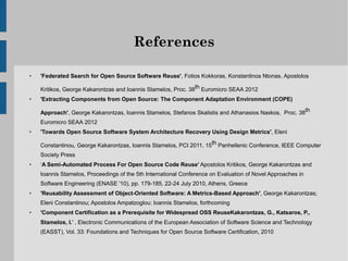 References

●   'Federated Search for Open Source Software Reuse', Fotios Kokkoras, Konstantinos Ntonas, Apostolos

    Kritikos, George Kakarontzas and Ioannis Stamelos, Proc. 38th Euromicro SEAA 2012
●   'Extracting Components from Open Source: The Component Adaptation Environment (COPE)

    Approach', George Kakarontzas, Ioannis Stamelos, Stefanos Skalistis and Athanasios Naskos, Proc. 38th
    Euromicro SEAA 2012
●   'Towards Open Source Software System Architecture Recovery Using Design Metrics', Eleni

    Constantinou, George Kakarontzas, Ioannis Stamelos, PCI 2011, 15th Panhellenic Conference, IEEE Computer
    Society Press
●   ‘A Semi-Automated Process For Open Source Code Reuse’ Apostolos Kritikos, George Kakarontzas and
    Ioannis Stamelos, Proceedings of the 5th International Conference on Evaluation of Novel Approaches in
    Software Engineering (ENASE '10), pp. 179-185, 22-24 July 2010, Athens, Greece
●   'Reusability Assessment of Object-Oriented Software: A Metrics-Based Approach', George Kakarontzas;
    Eleni Constantinou; Apostolos Ampatzoglou; Ioannis Stamelos, forthcoming
●   'Component Certification as a Prerequisite for Widespread OSS ReuseKakarontzas, G., Katsaros, P.,
    Stamelos, I.' , Electronic Communications of the European Association of Software Science and Technology
    (EASST), Vol. 33: Foundations and Techniques for Open Source Software Certification, 2010
 