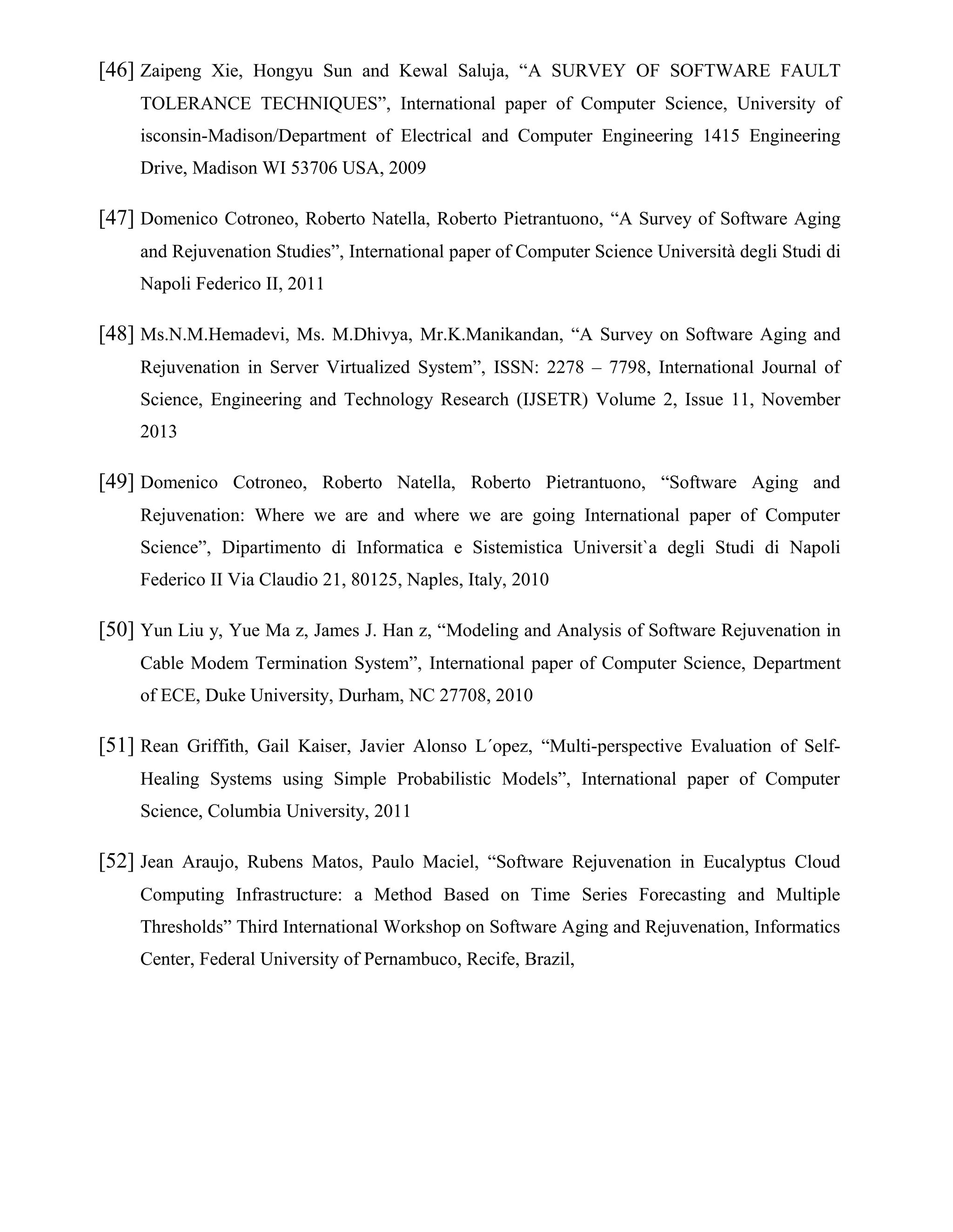 [46] Zaipeng Xie, Hongyu Sun and Kewal Saluja, “A SURVEY OF SOFTWARE FAULT
TOLERANCE TECHNIQUES”, International paper of Computer Science, University of
isconsin-Madison/Department of Electrical and Computer Engineering 1415 Engineering
Drive, Madison WI 53706 USA, 2009
[47] Domenico Cotroneo, Roberto Natella, Roberto Pietrantuono, “A Survey of Software Aging
and Rejuvenation Studies”, International paper of Computer Science Università degli Studi di
Napoli Federico II, 2011
[48] Ms.N.M.Hemadevi, Ms. M.Dhivya, Mr.K.Manikandan, “A Survey on Software Aging and
Rejuvenation in Server Virtualized System”, ISSN: 2278 – 7798, International Journal of
Science, Engineering and Technology Research (IJSETR) Volume 2, Issue 11, November
2013
[49] Domenico Cotroneo, Roberto Natella, Roberto Pietrantuono, “Software Aging and
Rejuvenation: Where we are and where we are going International paper of Computer
Science”, Dipartimento di Informatica e Sistemistica Universit`a degli Studi di Napoli
Federico II Via Claudio 21, 80125, Naples, Italy, 2010
[50] Yun Liu y, Yue Ma z, James J. Han z, “Modeling and Analysis of Software Rejuvenation in
Cable Modem Termination System”, International paper of Computer Science, Department
of ECE, Duke University, Durham, NC 27708, 2010
[51] Rean Griffith, Gail Kaiser, Javier Alonso L´opez, “Multi-perspective Evaluation of Self-
Healing Systems using Simple Probabilistic Models”, International paper of Computer
Science, Columbia University, 2011
[52] Jean Araujo, Rubens Matos, Paulo Maciel, “Software Rejuvenation in Eucalyptus Cloud
Computing Infrastructure: a Method Based on Time Series Forecasting and Multiple
Thresholds” Third International Workshop on Software Aging and Rejuvenation, Informatics
Center, Federal University of Pernambuco, Recife, Brazil,
 