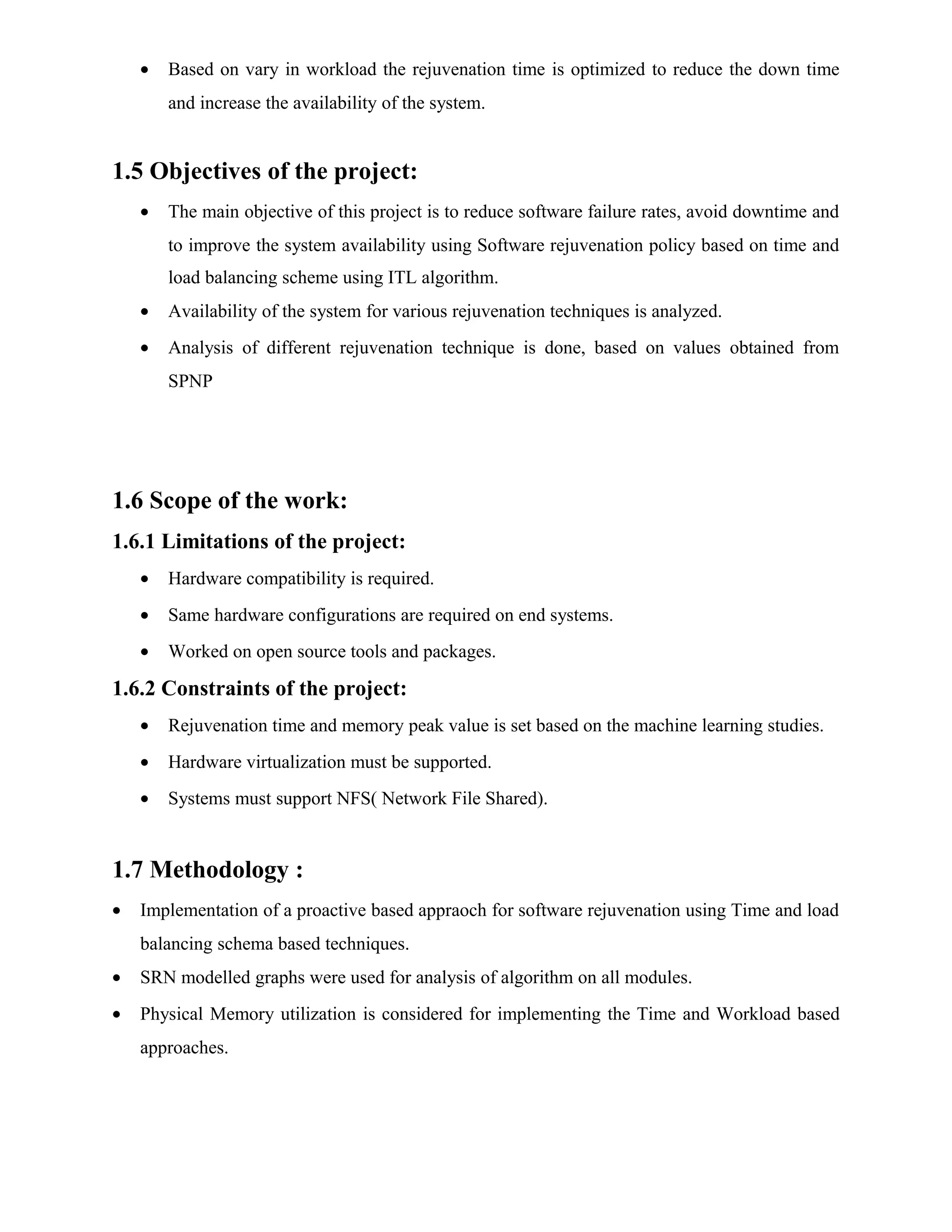 • Based on vary in workload the rejuvenation time is optimized to reduce the down time
and increase the availability of the system.
1.5 Objectives of the project:
• The main objective of this project is to reduce software failure rates, avoid downtime and
to improve the system availability using Software rejuvenation policy based on time and
load balancing scheme using ITL algorithm.
• Availability of the system for various rejuvenation techniques is analyzed.
• Analysis of different rejuvenation technique is done, based on values obtained from
SPNP
1.6 Scope of the work:
1.6.1 Limitations of the project:
• Hardware compatibility is required.
• Same hardware configurations are required on end systems.
• Worked on open source tools and packages.
1.6.2 Constraints of the project:
• Rejuvenation time and memory peak value is set based on the machine learning studies.
• Hardware virtualization must be supported.
• Systems must support NFS( Network File Shared).
1.7 Methodology :
• Implementation of a proactive based appraoch for software rejuvenation using Time and load
balancing schema based techniques.
• SRN modelled graphs were used for analysis of algorithm on all modules.
• Physical Memory utilization is considered for implementing the Time and Workload based
approaches.
 