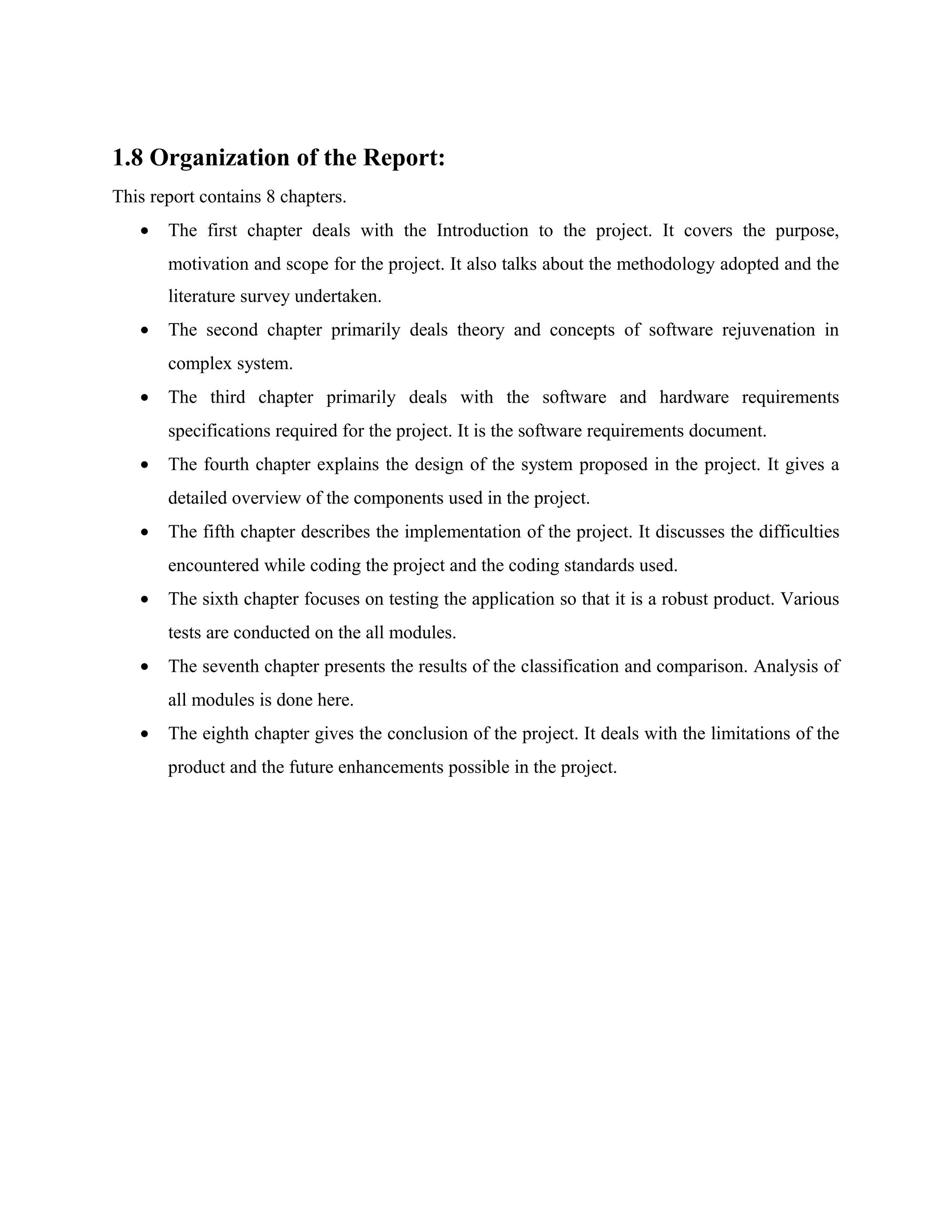 1.8 Organization of the Report:
This report contains 8 chapters.
• The first chapter deals with the Introduction to the project. It covers the purpose,
motivation and scope for the project. It also talks about the methodology adopted and the
literature survey undertaken.
• The second chapter primarily deals theory and concepts of software rejuvenation in
complex system.
• The third chapter primarily deals with the software and hardware requirements
specifications required for the project. It is the software requirements document.
• The fourth chapter explains the design of the system proposed in the project. It gives a
detailed overview of the components used in the project.
• The fifth chapter describes the implementation of the project. It discusses the difficulties
encountered while coding the project and the coding standards used.
• The sixth chapter focuses on testing the application so that it is a robust product. Various
tests are conducted on the all modules.
• The seventh chapter presents the results of the classification and comparison. Analysis of
all modules is done here.
• The eighth chapter gives the conclusion of the project. It deals with the limitations of the
product and the future enhancements possible in the project.
 