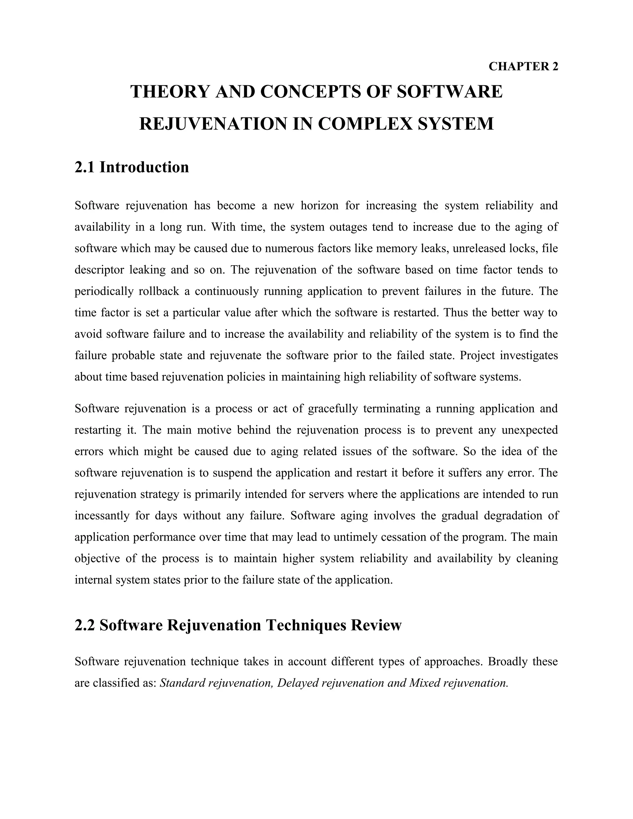 CHAPTER 2
THEORY AND CONCEPTS OF SOFTWARE
REJUVENATION IN COMPLEX SYSTEM
2.1 Introduction
Software rejuvenation has become a new horizon for increasing the system reliability and
availability in a long run. With time, the system outages tend to increase due to the aging of
software which may be caused due to numerous factors like memory leaks, unreleased locks, file
descriptor leaking and so on. The rejuvenation of the software based on time factor tends to
periodically rollback a continuously running application to prevent failures in the future. The
time factor is set a particular value after which the software is restarted. Thus the better way to
avoid software failure and to increase the availability and reliability of the system is to find the
failure probable state and rejuvenate the software prior to the failed state. Project investigates
about time based rejuvenation policies in maintaining high reliability of software systems.
Software rejuvenation is a process or act of gracefully terminating a running application and
restarting it. The main motive behind the rejuvenation process is to prevent any unexpected
errors which might be caused due to aging related issues of the software. So the idea of the
software rejuvenation is to suspend the application and restart it before it suffers any error. The
rejuvenation strategy is primarily intended for servers where the applications are intended to run
incessantly for days without any failure. Software aging involves the gradual degradation of
application performance over time that may lead to untimely cessation of the program. The main
objective of the process is to maintain higher system reliability and availability by cleaning
internal system states prior to the failure state of the application.
2.2 Software Rejuvenation Techniques Review
Software rejuvenation technique takes in account different types of approaches. Broadly these
are classified as: Standard rejuvenation, Delayed rejuvenation and Mixed rejuvenation.
 