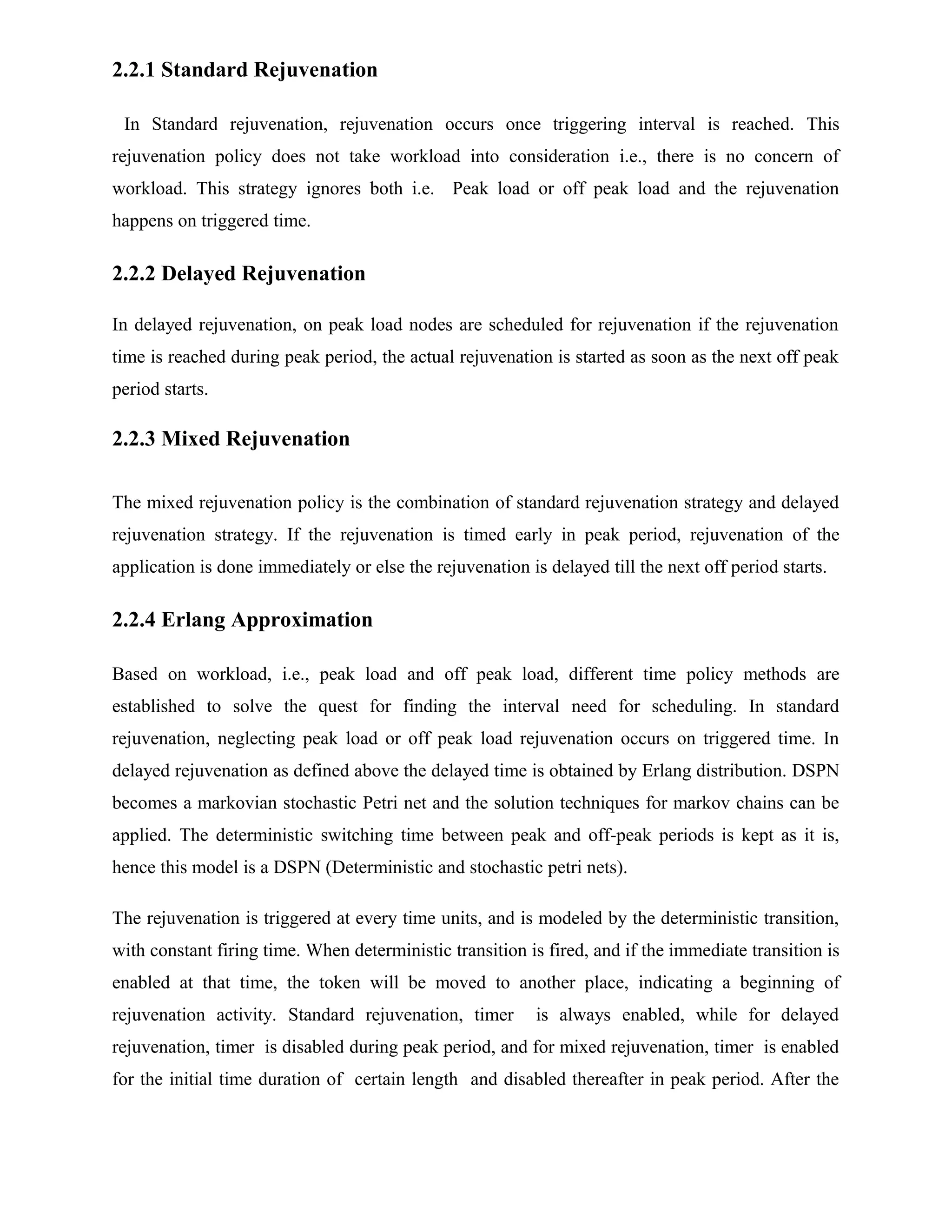 2.2.1 Standard Rejuvenation
In Standard rejuvenation, rejuvenation occurs once triggering interval is reached. This
rejuvenation policy does not take workload into consideration i.e., there is no concern of
workload. This strategy ignores both i.e. Peak load or off peak load and the rejuvenation
happens on triggered time.
2.2.2 Delayed Rejuvenation
In delayed rejuvenation, on peak load nodes are scheduled for rejuvenation if the rejuvenation
time is reached during peak period, the actual rejuvenation is started as soon as the next off peak
period starts.
2.2.3 Mixed Rejuvenation
The mixed rejuvenation policy is the combination of standard rejuvenation strategy and delayed
rejuvenation strategy. If the rejuvenation is timed early in peak period, rejuvenation of the
application is done immediately or else the rejuvenation is delayed till the next off period starts.
2.2.4 Erlang Approximation
Based on workload, i.e., peak load and off peak load, different time policy methods are
established to solve the quest for finding the interval need for scheduling. In standard
rejuvenation, neglecting peak load or off peak load rejuvenation occurs on triggered time. In
delayed rejuvenation as defined above the delayed time is obtained by Erlang distribution. DSPN
becomes a markovian stochastic Petri net and the solution techniques for markov chains can be
applied. The deterministic switching time between peak and off-peak periods is kept as it is,
hence this model is a DSPN (Deterministic and stochastic petri nets).
The rejuvenation is triggered at every time units, and is modeled by the deterministic transition,
with constant firing time. When deterministic transition is fired, and if the immediate transition is
enabled at that time, the token will be moved to another place, indicating a beginning of
rejuvenation activity. Standard rejuvenation, timer is always enabled, while for delayed
rejuvenation, timer is disabled during peak period, and for mixed rejuvenation, timer is enabled
for the initial time duration of certain length and disabled thereafter in peak period. After the
 