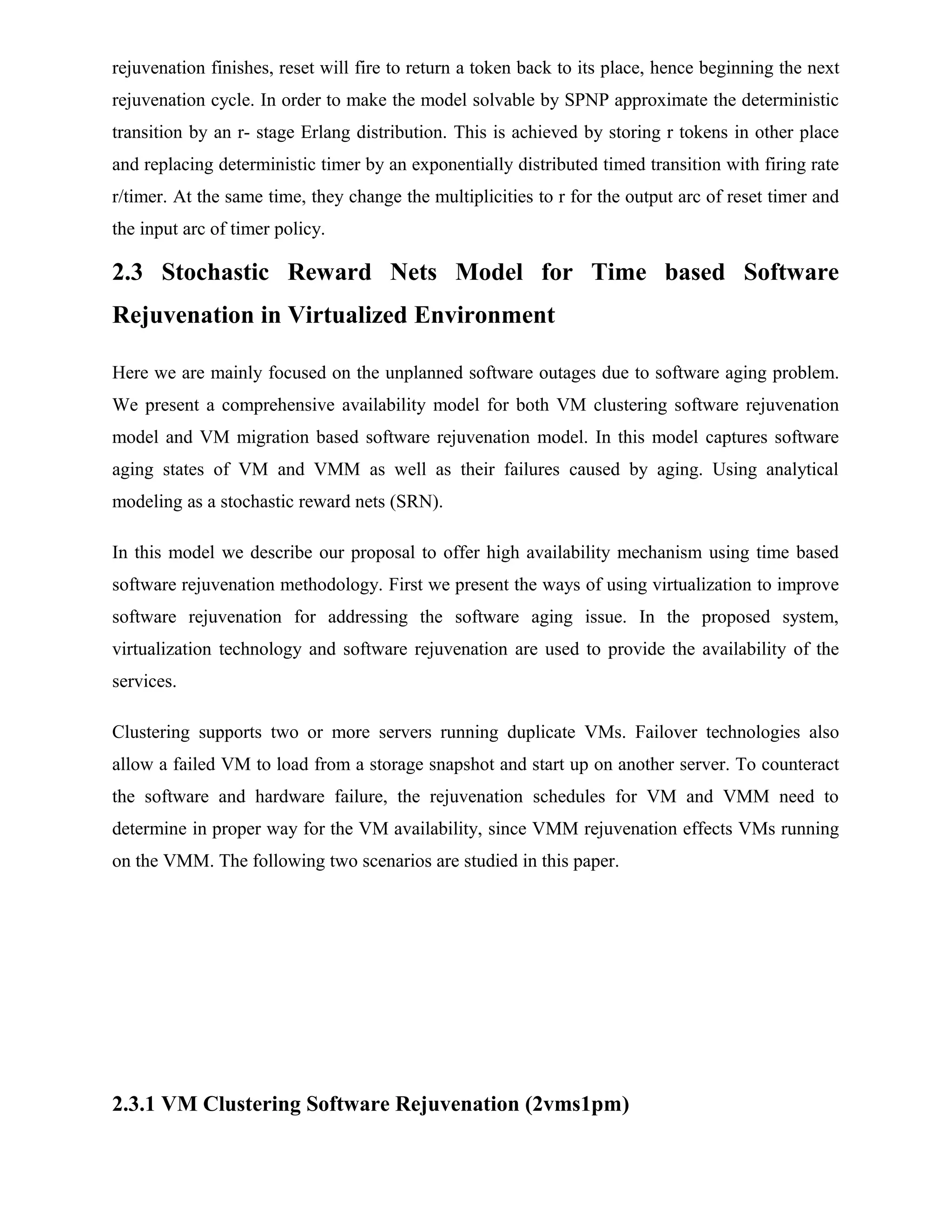 rejuvenation finishes, reset will fire to return a token back to its place, hence beginning the next
rejuvenation cycle. In order to make the model solvable by SPNP approximate the deterministic
transition by an r- stage Erlang distribution. This is achieved by storing r tokens in other place
and replacing deterministic timer by an exponentially distributed timed transition with firing rate
r/timer. At the same time, they change the multiplicities to r for the output arc of reset timer and
the input arc of timer policy.
2.3 Stochastic Reward Nets Model for Time based Software
Rejuvenation in Virtualized Environment
Here we are mainly focused on the unplanned software outages due to software aging problem.
We present a comprehensive availability model for both VM clustering software rejuvenation
model and VM migration based software rejuvenation model. In this model captures software
aging states of VM and VMM as well as their failures caused by aging. Using analytical
modeling as a stochastic reward nets (SRN).
In this model we describe our proposal to offer high availability mechanism using time based
software rejuvenation methodology. First we present the ways of using virtualization to improve
software rejuvenation for addressing the software aging issue. In the proposed system,
virtualization technology and software rejuvenation are used to provide the availability of the
services.
Clustering supports two or more servers running duplicate VMs. Failover technologies also
allow a failed VM to load from a storage snapshot and start up on another server. To counteract
the software and hardware failure, the rejuvenation schedules for VM and VMM need to
determine in proper way for the VM availability, since VMM rejuvenation effects VMs running
on the VMM. The following two scenarios are studied in this paper.
2.3.1 VM Clustering Software Rejuvenation (2vms1pm)
 
