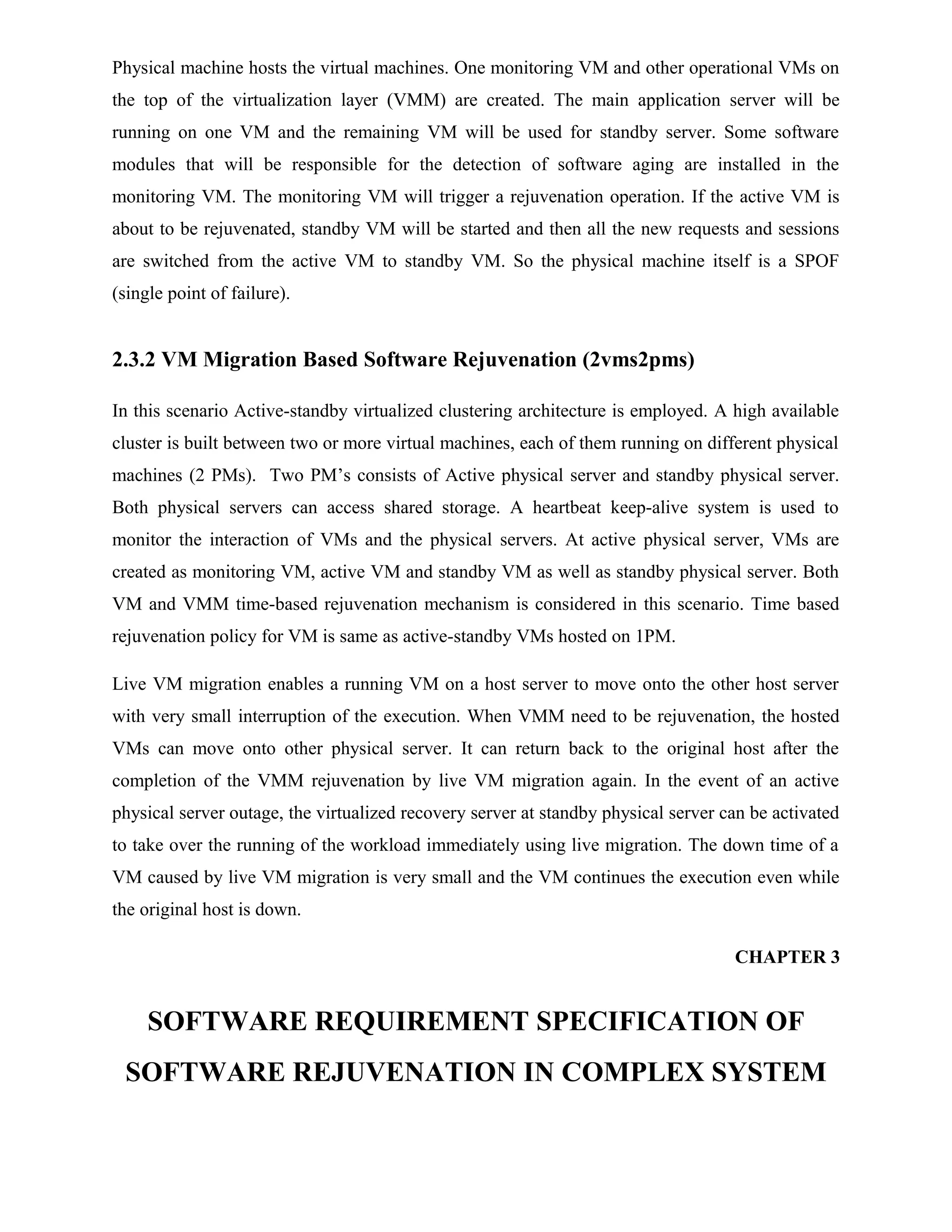 Physical machine hosts the virtual machines. One monitoring VM and other operational VMs on
the top of the virtualization layer (VMM) are created. The main application server will be
running on one VM and the remaining VM will be used for standby server. Some software
modules that will be responsible for the detection of software aging are installed in the
monitoring VM. The monitoring VM will trigger a rejuvenation operation. If the active VM is
about to be rejuvenated, standby VM will be started and then all the new requests and sessions
are switched from the active VM to standby VM. So the physical machine itself is a SPOF
(single point of failure).
2.3.2 VM Migration Based Software Rejuvenation (2vms2pms)
In this scenario Active-standby virtualized clustering architecture is employed. A high available
cluster is built between two or more virtual machines, each of them running on different physical
machines (2 PMs). Two PM’s consists of Active physical server and standby physical server.
Both physical servers can access shared storage. A heartbeat keep-alive system is used to
monitor the interaction of VMs and the physical servers. At active physical server, VMs are
created as monitoring VM, active VM and standby VM as well as standby physical server. Both
VM and VMM time-based rejuvenation mechanism is considered in this scenario. Time based
rejuvenation policy for VM is same as active-standby VMs hosted on 1PM.
Live VM migration enables a running VM on a host server to move onto the other host server
with very small interruption of the execution. When VMM need to be rejuvenation, the hosted
VMs can move onto other physical server. It can return back to the original host after the
completion of the VMM rejuvenation by live VM migration again. In the event of an active
physical server outage, the virtualized recovery server at standby physical server can be activated
to take over the running of the workload immediately using live migration. The down time of a
VM caused by live VM migration is very small and the VM continues the execution even while
the original host is down.
CHAPTER 3
SOFTWARE REQUIREMENT SPECIFICATION OF
SOFTWARE REJUVENATION IN COMPLEX SYSTEM
 