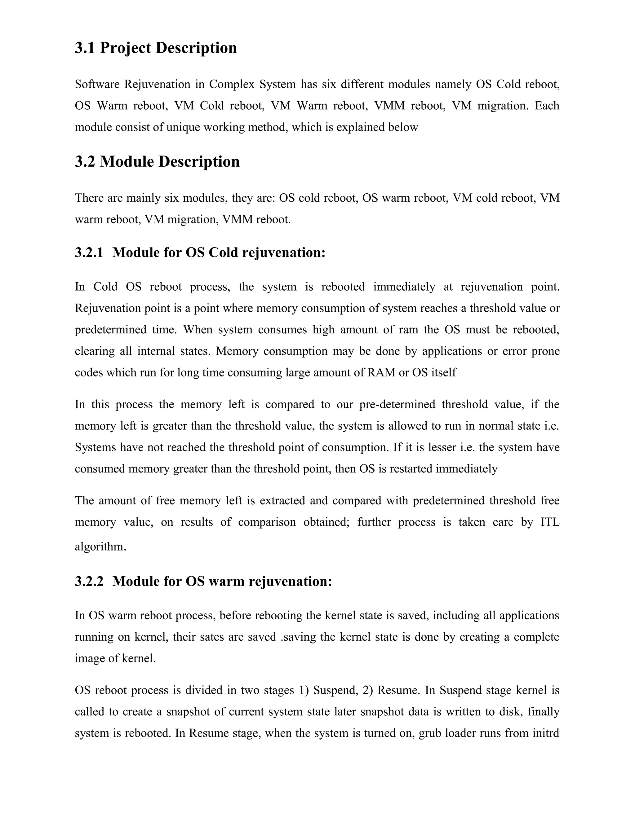 3.1 Project Description
Software Rejuvenation in Complex System has six different modules namely OS Cold reboot,
OS Warm reboot, VM Cold reboot, VM Warm reboot, VMM reboot, VM migration. Each
module consist of unique working method, which is explained below
3.2 Module Description
There are mainly six modules, they are: OS cold reboot, OS warm reboot, VM cold reboot, VM
warm reboot, VM migration, VMM reboot.
3.2.1 Module for OS Cold rejuvenation:
In Cold OS reboot process, the system is rebooted immediately at rejuvenation point.
Rejuvenation point is a point where memory consumption of system reaches a threshold value or
predetermined time. When system consumes high amount of ram the OS must be rebooted,
clearing all internal states. Memory consumption may be done by applications or error prone
codes which run for long time consuming large amount of RAM or OS itself
In this process the memory left is compared to our pre-determined threshold value, if the
memory left is greater than the threshold value, the system is allowed to run in normal state i.e.
Systems have not reached the threshold point of consumption. If it is lesser i.e. the system have
consumed memory greater than the threshold point, then OS is restarted immediately
The amount of free memory left is extracted and compared with predetermined threshold free
memory value, on results of comparison obtained; further process is taken care by ITL
algorithm.
3.2.2 Module for OS warm rejuvenation:
In OS warm reboot process, before rebooting the kernel state is saved, including all applications
running on kernel, their sates are saved .saving the kernel state is done by creating a complete
image of kernel.
OS reboot process is divided in two stages 1) Suspend, 2) Resume. In Suspend stage kernel is
called to create a snapshot of current system state later snapshot data is written to disk, finally
system is rebooted. In Resume stage, when the system is turned on, grub loader runs from initrd
 