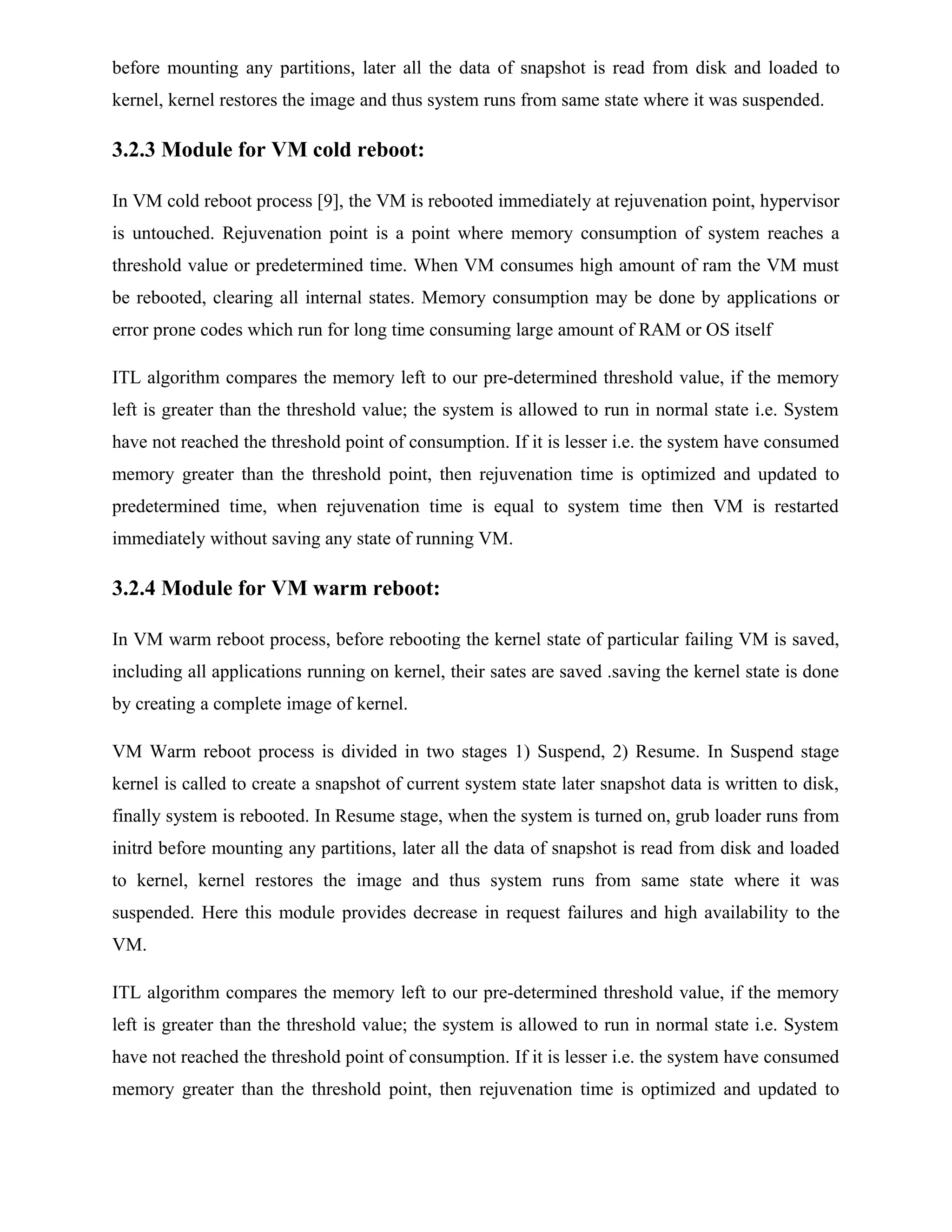 before mounting any partitions, later all the data of snapshot is read from disk and loaded to
kernel, kernel restores the image and thus system runs from same state where it was suspended.
3.2.3 Module for VM cold reboot:
In VM cold reboot process [9], the VM is rebooted immediately at rejuvenation point, hypervisor
is untouched. Rejuvenation point is a point where memory consumption of system reaches a
threshold value or predetermined time. When VM consumes high amount of ram the VM must
be rebooted, clearing all internal states. Memory consumption may be done by applications or
error prone codes which run for long time consuming large amount of RAM or OS itself
ITL algorithm compares the memory left to our pre-determined threshold value, if the memory
left is greater than the threshold value; the system is allowed to run in normal state i.e. System
have not reached the threshold point of consumption. If it is lesser i.e. the system have consumed
memory greater than the threshold point, then rejuvenation time is optimized and updated to
predetermined time, when rejuvenation time is equal to system time then VM is restarted
immediately without saving any state of running VM.
3.2.4 Module for VM warm reboot:
In VM warm reboot process, before rebooting the kernel state of particular failing VM is saved,
including all applications running on kernel, their sates are saved .saving the kernel state is done
by creating a complete image of kernel.
VM Warm reboot process is divided in two stages 1) Suspend, 2) Resume. In Suspend stage
kernel is called to create a snapshot of current system state later snapshot data is written to disk,
finally system is rebooted. In Resume stage, when the system is turned on, grub loader runs from
initrd before mounting any partitions, later all the data of snapshot is read from disk and loaded
to kernel, kernel restores the image and thus system runs from same state where it was
suspended. Here this module provides decrease in request failures and high availability to the
VM.
ITL algorithm compares the memory left to our pre-determined threshold value, if the memory
left is greater than the threshold value; the system is allowed to run in normal state i.e. System
have not reached the threshold point of consumption. If it is lesser i.e. the system have consumed
memory greater than the threshold point, then rejuvenation time is optimized and updated to
 