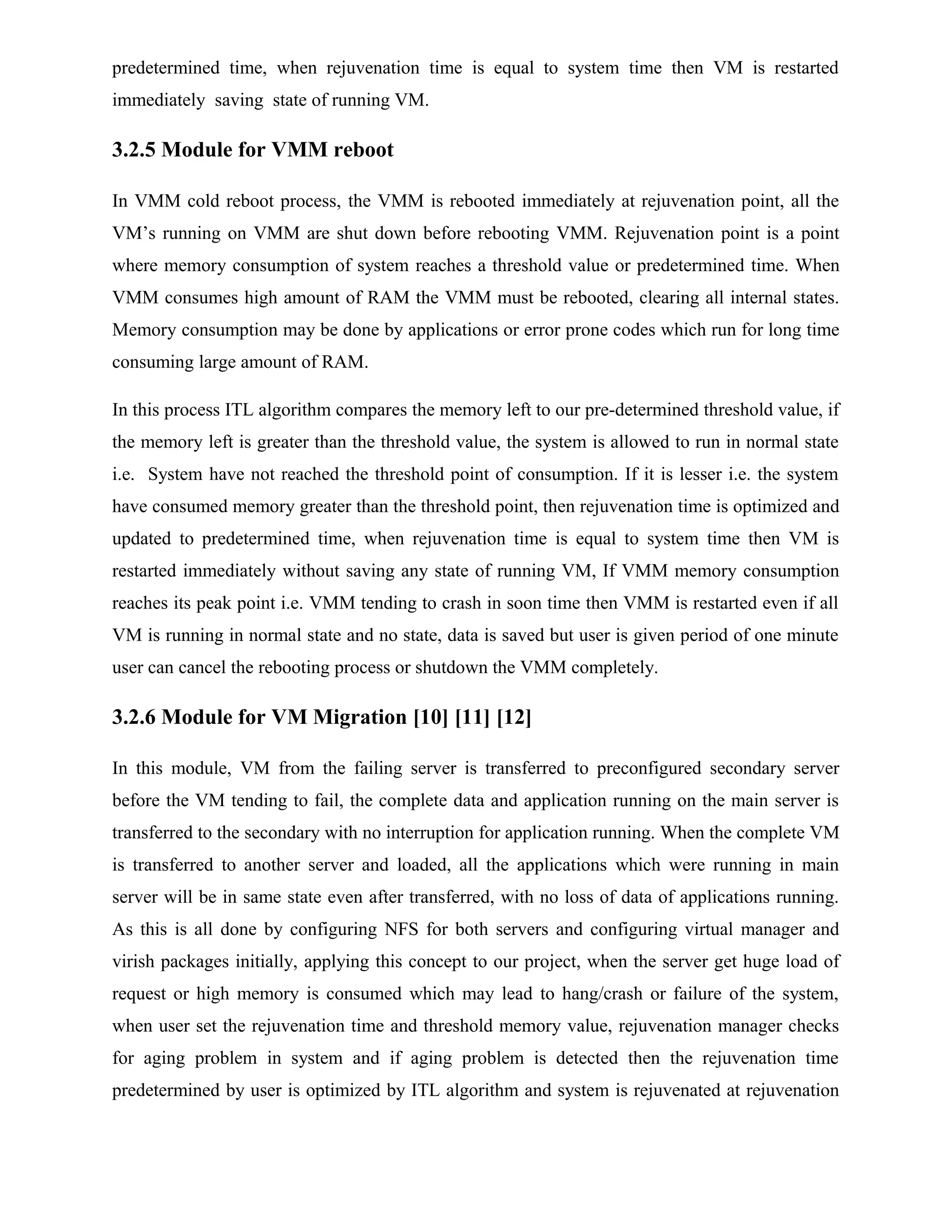 predetermined time, when rejuvenation time is equal to system time then VM is restarted
immediately saving state of running VM.
3.2.5 Module for VMM reboot
In VMM cold reboot process, the VMM is rebooted immediately at rejuvenation point, all the
VM’s running on VMM are shut down before rebooting VMM. Rejuvenation point is a point
where memory consumption of system reaches a threshold value or predetermined time. When
VMM consumes high amount of RAM the VMM must be rebooted, clearing all internal states.
Memory consumption may be done by applications or error prone codes which run for long time
consuming large amount of RAM.
In this process ITL algorithm compares the memory left to our pre-determined threshold value, if
the memory left is greater than the threshold value, the system is allowed to run in normal state
i.e. System have not reached the threshold point of consumption. If it is lesser i.e. the system
have consumed memory greater than the threshold point, then rejuvenation time is optimized and
updated to predetermined time, when rejuvenation time is equal to system time then VM is
restarted immediately without saving any state of running VM, If VMM memory consumption
reaches its peak point i.e. VMM tending to crash in soon time then VMM is restarted even if all
VM is running in normal state and no state, data is saved but user is given period of one minute
user can cancel the rebooting process or shutdown the VMM completely.
3.2.6 Module for VM Migration [10] [11] [12]
In this module, VM from the failing server is transferred to preconfigured secondary server
before the VM tending to fail, the complete data and application running on the main server is
transferred to the secondary with no interruption for application running. When the complete VM
is transferred to another server and loaded, all the applications which were running in main
server will be in same state even after transferred, with no loss of data of applications running.
As this is all done by configuring NFS for both servers and configuring virtual manager and
virish packages initially, applying this concept to our project, when the server get huge load of
request or high memory is consumed which may lead to hang/crash or failure of the system,
when user set the rejuvenation time and threshold memory value, rejuvenation manager checks
for aging problem in system and if aging problem is detected then the rejuvenation time
predetermined by user is optimized by ITL algorithm and system is rejuvenated at rejuvenation
 