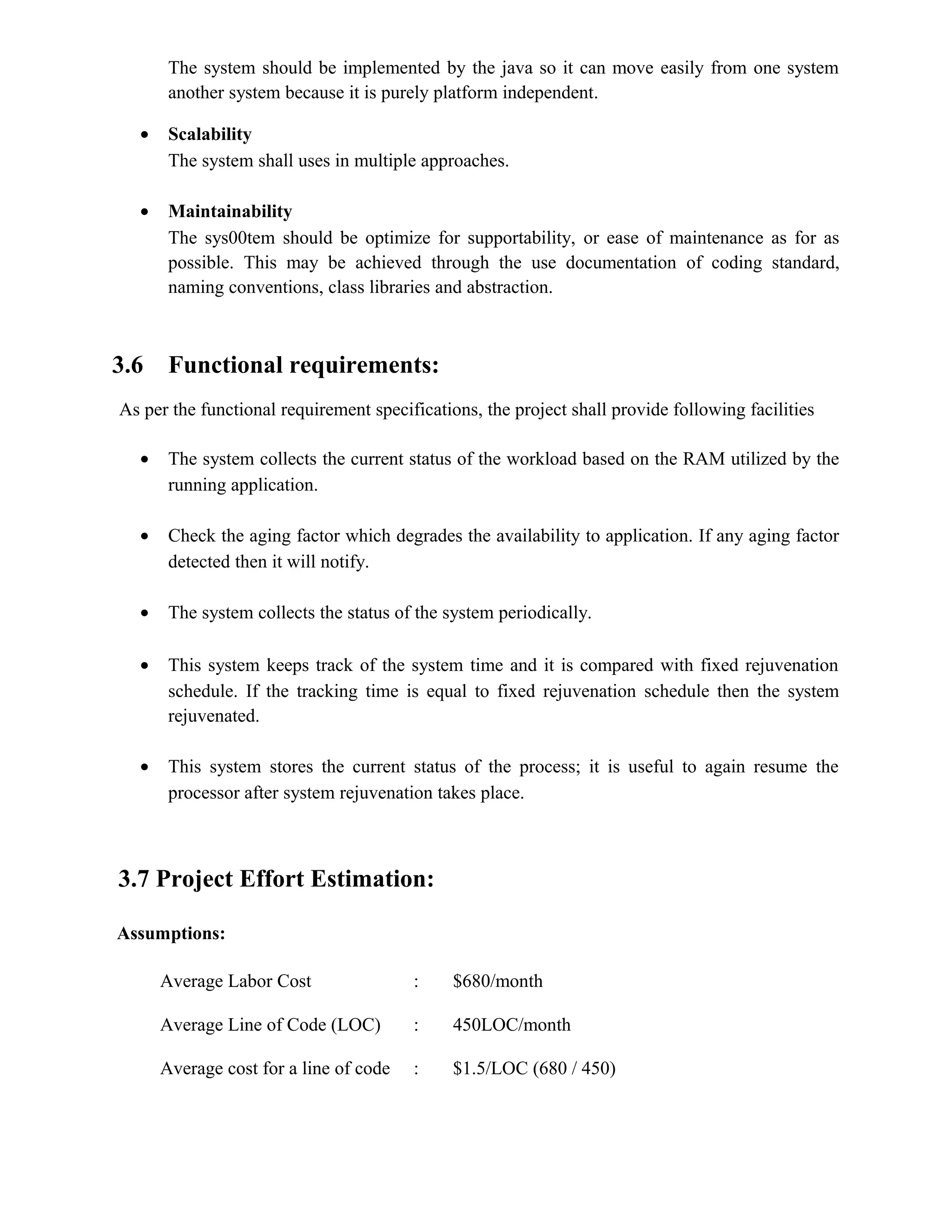 The system should be implemented by the java so it can move easily from one system
another system because it is purely platform independent.
• Scalability
The system shall uses in multiple approaches.
• Maintainability
The sys00tem should be optimize for supportability, or ease of maintenance as for as
possible. This may be achieved through the use documentation of coding standard,
naming conventions, class libraries and abstraction.
3.6 Functional requirements:
As per the functional requirement specifications, the project shall provide following facilities
• The system collects the current status of the workload based on the RAM utilized by the
running application.
• Check the aging factor which degrades the availability to application. If any aging factor
detected then it will notify.
• The system collects the status of the system periodically.
• This system keeps track of the system time and it is compared with fixed rejuvenation
schedule. If the tracking time is equal to fixed rejuvenation schedule then the system
rejuvenated.
• This system stores the current status of the process; it is useful to again resume the
processor after system rejuvenation takes place.
3.7 Project Effort Estimation:
Assumptions:
Average Labor Cost : $680/month
Average Line of Code (LOC) : 450LOC/month
Average cost for a line of code : $1.5/LOC (680 / 450)
 