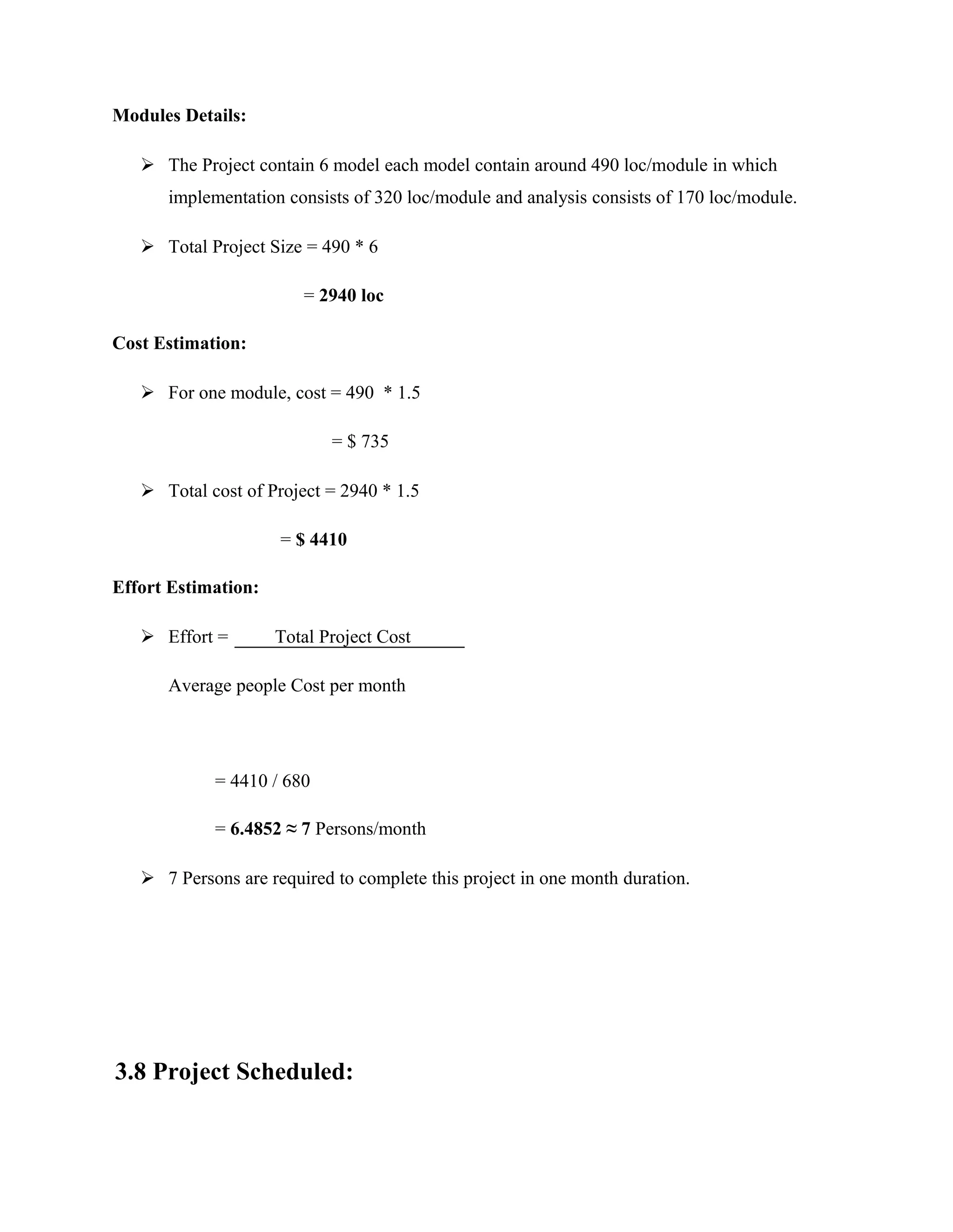 Modules Details:
 The Project contain 6 model each model contain around 490 loc/module in which
implementation consists of 320 loc/module and analysis consists of 170 loc/module.
 Total Project Size = 490 * 6
= 2940 loc
Cost Estimation:
 For one module, cost = 490 * 1.5
= $ 735
 Total cost of Project = 2940 * 1.5
= $ 4410
Effort Estimation:
 Effort = Total Project Cost
Average people Cost per month
= 4410 / 680
= 6.4852 ≈ 7 Persons/month
 7 Persons are required to complete this project in one month duration.
3.8 Project Scheduled:
 