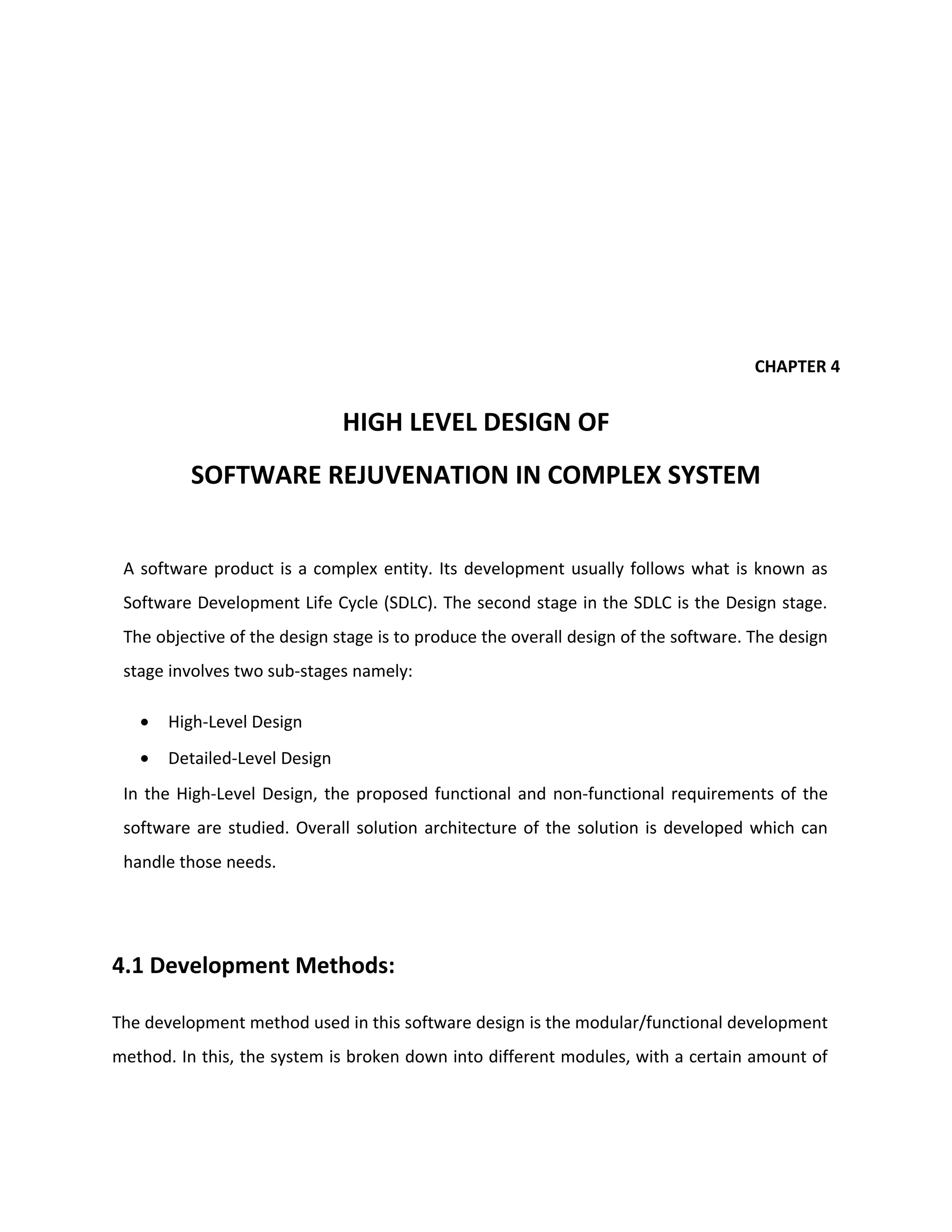 CHAPTER 4
HIGH LEVEL DESIGN OF
SOFTWARE REJUVENATION IN COMPLEX SYSTEM
A software product is a complex entity. Its development usually follows what is known as
Software Development Life Cycle (SDLC). The second stage in the SDLC is the Design stage.
The objective of the design stage is to produce the overall design of the software. The design
stage involves two sub-stages namely:
• High-Level Design
• Detailed-Level Design
In the High-Level Design, the proposed functional and non-functional requirements of the
software are studied. Overall solution architecture of the solution is developed which can
handle those needs.
4.1 Development Methods:
The development method used in this software design is the modular/functional development
method. In this, the system is broken down into different modules, with a certain amount of
 