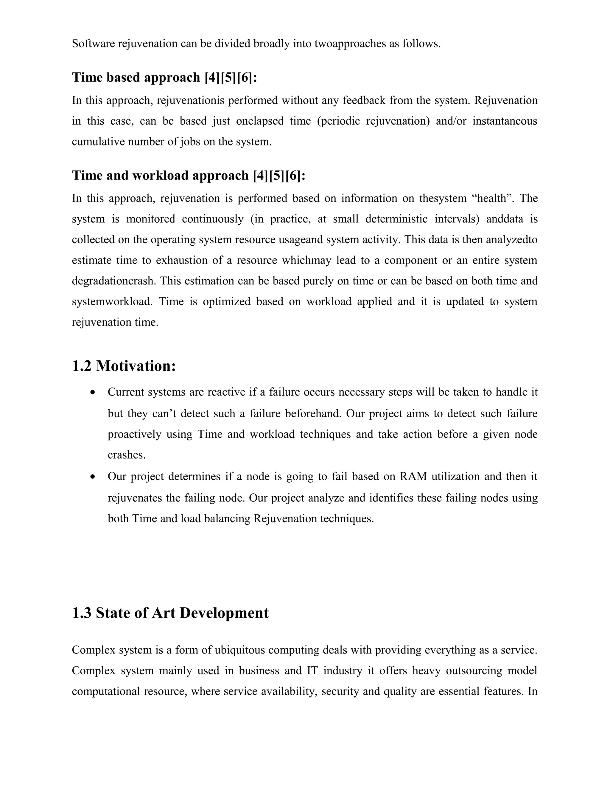 Software rejuvenation can be divided broadly into twoapproaches as follows.
Time based approach [4][5][6]:
In this approach, rejuvenationis performed without any feedback from the system. Rejuvenation
in this case, can be based just onelapsed time (periodic rejuvenation) and/or instantaneous
cumulative number of jobs on the system.
Time and workload approach [4][5][6]:
In this approach, rejuvenation is performed based on information on thesystem “health”. The
system is monitored continuously (in practice, at small deterministic intervals) anddata is
collected on the operating system resource usageand system activity. This data is then analyzedto
estimate time to exhaustion of a resource whichmay lead to a component or an entire system
degradationcrash. This estimation can be based purely on time or can be based on both time and
systemworkload. Time is optimized based on workload applied and it is updated to system
rejuvenation time.
1.2 Motivation:
• Current systems are reactive if a failure occurs necessary steps will be taken to handle it
but they can’t detect such a failure beforehand. Our project aims to detect such failure
proactively using Time and workload techniques and take action before a given node
crashes.
• Our project determines if a node is going to fail based on RAM utilization and then it
rejuvenates the failing node. Our project analyze and identifies these failing nodes using
both Time and load balancing Rejuvenation techniques.
1.3 State of Art Development
Complex system is a form of ubiquitous computing deals with providing everything as a service.
Complex system mainly used in business and IT industry it offers heavy outsourcing model
computational resource, where service availability, security and quality are essential features. In
 