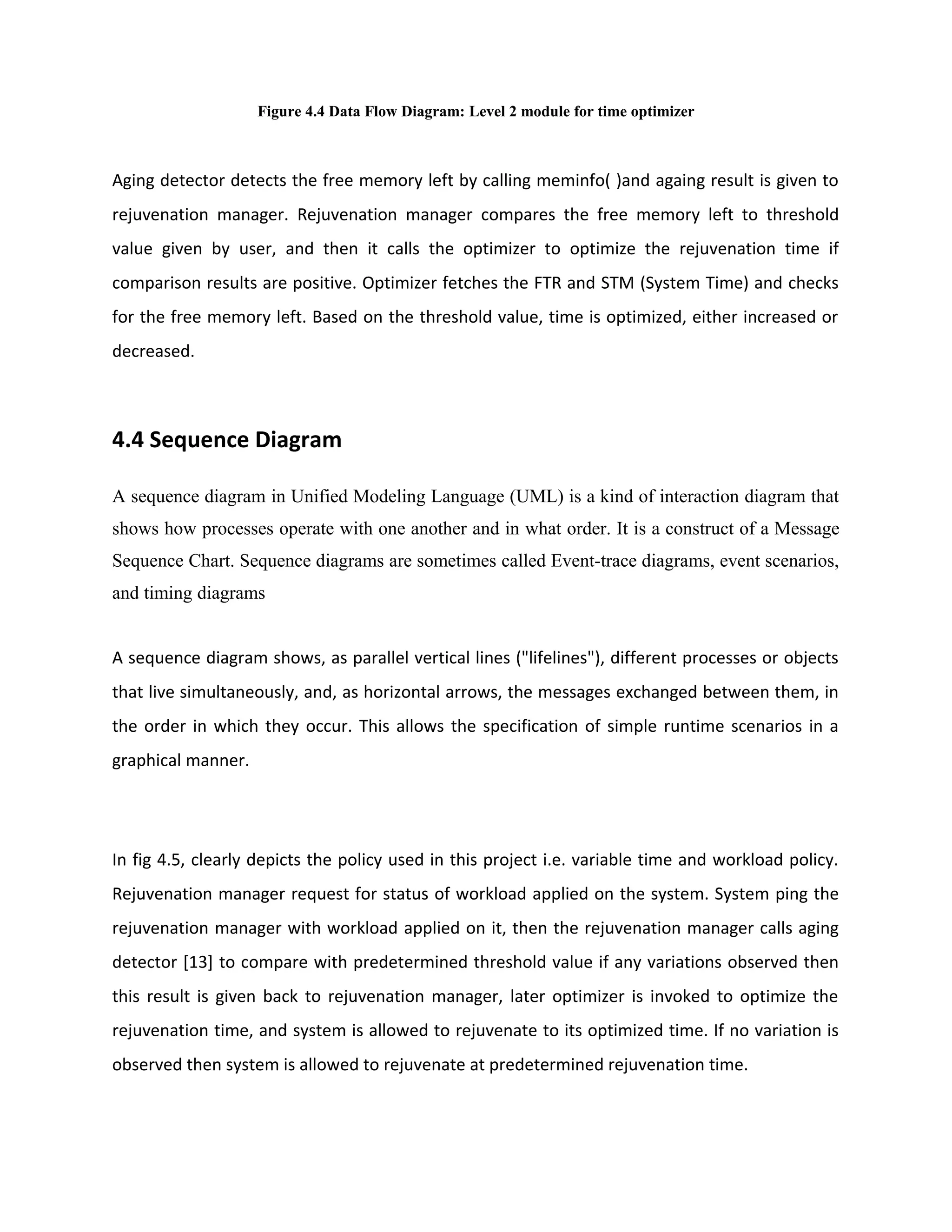 Figure 4.4 Data Flow Diagram: Level 2 module for time optimizer
Aging detector detects the free memory left by calling meminfo( )and againg result is given to
rejuvenation manager. Rejuvenation manager compares the free memory left to threshold
value given by user, and then it calls the optimizer to optimize the rejuvenation time if
comparison results are positive. Optimizer fetches the FTR and STM (System Time) and checks
for the free memory left. Based on the threshold value, time is optimized, either increased or
decreased.
4.4 Sequence Diagram
A sequence diagram in Unified Modeling Language (UML) is a kind of interaction diagram that
shows how processes operate with one another and in what order. It is a construct of a Message
Sequence Chart. Sequence diagrams are sometimes called Event-trace diagrams, event scenarios,
and timing diagrams
A sequence diagram shows, as parallel vertical lines ("lifelines"), different processes or objects
that live simultaneously, and, as horizontal arrows, the messages exchanged between them, in
the order in which they occur. This allows the specification of simple runtime scenarios in a
graphical manner.
In fig 4.5, clearly depicts the policy used in this project i.e. variable time and workload policy.
Rejuvenation manager request for status of workload applied on the system. System ping the
rejuvenation manager with workload applied on it, then the rejuvenation manager calls aging
detector [13] to compare with predetermined threshold value if any variations observed then
this result is given back to rejuvenation manager, later optimizer is invoked to optimize the
rejuvenation time, and system is allowed to rejuvenate to its optimized time. If no variation is
observed then system is allowed to rejuvenate at predetermined rejuvenation time.
 
